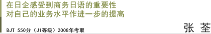 在日企感受到商务日语的重要性 对自己的业务水平作进一步的提高 张荃 BJT 550分（J1等级）2008年考取